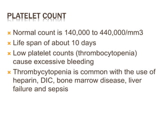 PLATELET COUNT
 Normal count is 140,000 to 440,000/mm3
 Life span of about 10 days
 Low platelet counts (thrombocytopenia)
cause excessive bleeding
 Thrombycytopenia is common with the use of
heparin, DIC, bone marrow disease, liver
failure and sepsis
 