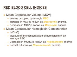 RED BLOOD CELL INDICES
 Mean Corpuscular Volume (MCV)
 Volume occupied by a single RBC
 Increase in MCV is known as Macrocytic anemia.
 Decrease in MCV is known as Microcytic anemia.
 Mean Corpuscular Hemoglobin Concentration
 (MCHC)
 Measure of the concentration of hemoglobin in an
average RBC
 Decrease in MCHC is known as Hypochromic anemia
 Normal is known as Normochromic anemia.
 