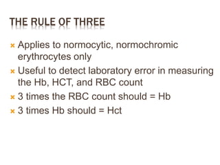 THE RULE OF THREE
 Applies to normocytic, normochromic
erythrocytes only
 Useful to detect laboratory error in measuring
the Hb, HCT, and RBC count
 3 times the RBC count should = Hb
 3 times Hb should = Hct
 