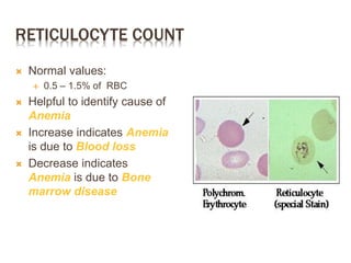 RETICULOCYTE COUNT
 Normal values:
 0.5 – 1.5% of RBC
 Helpful to identify cause of
Anemia
 Increase indicates Anemia
is due to Blood loss
 Decrease indicates
Anemia is due to Bone
marrow disease
 