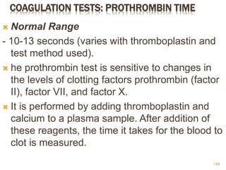 COAGULATION TESTS: PROTHROMBIN TIME
 Normal Range
- 10-13 seconds (varies with thromboplastin and
test method used).
 he prothrombin test is sensitive to changes in
the levels of clotting factors prothrombin (factor
II), factor VII, and factor X.
 It is performed by adding thromboplastin and
calcium to a plasma sample. After addition of
these reagents, the time it takes for the blood to
clot is measured.
148
 