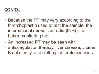CON’D…
 Because the PT may vary according to the
thromboplastin used to test the sample, the
international normalized ratio (INR) is a
better monitoring tool
 An increased PT may be seen with
anticoagulation therapy, liver disease, vitamin
K deficiency, and clotting factor deficiencies
149
 