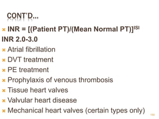 CONT’D…
 INR = [(Patient PT)/(Mean Normal PT)]ISI
INR 2.0-3.0
 Atrial fibrillation
 DVT treatment
 PE treatment
 Prophylaxis of venous thrombosis
 Tissue heart valves
 Valvular heart disease
 Mechanical heart valves (certain types only) 150
 