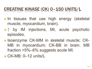 CREATINE KINASE (CK) 0–150 UNITS/L
 In tissues that use high energy (skeletal
muscle, myocardium, brain).
 ↑ by IM injections, MI, acute psychotic
episodes.
 Isoenzyme CK-MM in skeletal muscle; CK-
MB in myocardium; CK-BB in brain. MB
fraction >5%–6% suggests acute MI.
 CK-MB: 0–12 units/L
155
 