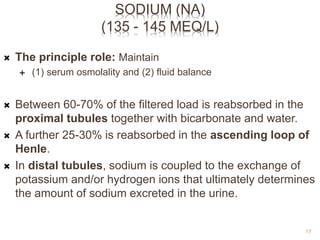 SODIUM (NA)
(135 - 145 MEQ/L)
 The principle role: Maintain
 (1) serum osmolality and (2) fluid balance
 Between 60-70% of the filtered load is reabsorbed in the
proximal tubules together with bicarbonate and water.
 A further 25-30% is reabsorbed in the ascending loop of
Henle.
 In distal tubules, sodium is coupled to the exchange of
potassium and/or hydrogen ions that ultimately determines
the amount of sodium excreted in the urine.
17
 