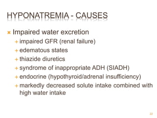 HYPONATREMIA - CAUSES
 Impaired water excretion
 impaired GFR (renal failure)
 edematous states
 thiazide diuretics
 syndrome of inappropriate ADH (SIADH)
 endocrine (hypothyroid/adrenal insufficiency)
 markedly decreased solute intake combined with
high water intake
22
 