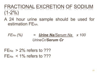 FRACTIONAL EXCRETION OF SODIUM
(1-2%)
A 24 hour urine sample should be used for
estimation FENA.
FENa (%) = Urine Na/Serum Na x 100
UrineCr/Serum Cr
FENa > 2% refers to ???
FENa < 1% refers to ???
23
 