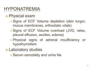 HYPONATREMIA
 Physical exam
 Signs of ECF Volume depletion (skin turgor,
mucus membranes, orthostatic vitals)
 Signs of ECF Volume overload (JVD, rales,
pleural effusion, ascites, edema)
 Physical signs of adrenal insufficiency or
hypothyroidism
 Laboratory studies
 Serum osmolality and urine Na
24
 