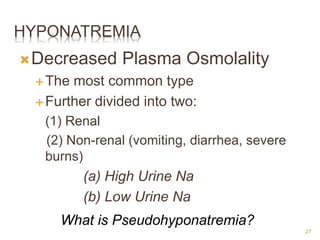 HYPONATREMIA
Decreased Plasma Osmolality
The most common type
Further divided into two:
(1) Renal
(2) Non-renal (vomiting, diarrhea, severe
burns)
(a) High Urine Na
(b) Low Urine Na
What is Pseudohyponatremia?
27
 