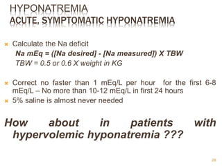 HYPONATREMIA
ACUTE, SYMPTOMATIC HYPONATREMIA
 Calculate the Na deficit
Na mEq = ([Na desired] - [Na measured]) X TBW
TBW = 0.5 or 0.6 X weight in KG
 Correct no faster than 1 mEq/L per hour for the first 6-8
mEq/L – No more than 10-12 mEq/L in first 24 hours
 5% saline is almost never needed
How about in patients with
hypervolemic hyponatremia ???
28
 