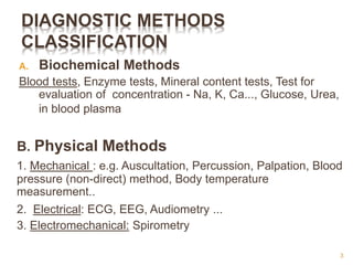 DIAGNOSTIC METHODS
CLASSIFICATION
A. Biochemical Methods
Blood tests, Enzyme tests, Mineral content tests, Test for
evaluation of concentration - Na, K, Ca..., Glucose, Urea,
in blood plasma
B. Physical Methods
1. Mechanical : e.g. Auscultation, Percussion, Palpation, Blood
pressure (non-direct) method, Body temperature
measurement..
2. Electrical: ECG, EEG, Audiometry ...
3. Electromechanical: Spirometry
3
 