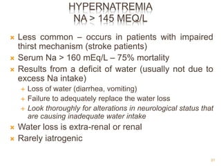 HYPERNATREMIA
NA > 145 MEQ/L
 Less common – occurs in patients with impaired
thirst mechanism (stroke patients)
 Serum Na > 160 mEq/L – 75% mortality
 Results from a deficit of water (usually not due to
excess Na intake)
 Loss of water (diarrhea, vomiting)
 Failure to adequately replace the water loss
 Look thoroughly for alterations in neurological status that
are causing inadequate water intake
 Water loss is extra-renal or renal
 Rarely iatrogenic
31
 