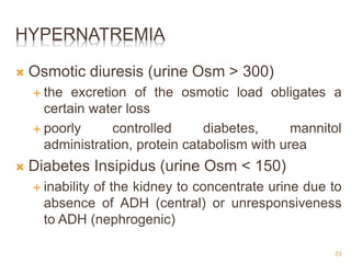HYPERNATREMIA
 Osmotic diuresis (urine Osm > 300)
 the excretion of the osmotic load obligates a
certain water loss
 poorly controlled diabetes, mannitol
administration, protein catabolism with urea
 Diabetes Insipidus (urine Osm < 150)
 inability of the kidney to concentrate urine due to
absence of ADH (central) or unresponsiveness
to ADH (nephrogenic)
33
 