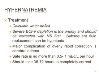 HYPERNATREMIA
 Treatment
 Calculate water deficit
 Severe ECFV depletion is the priority and should
be corrected with NS first. Subsequent fluid
replacement can be hypotonic
 Major complication of overly rapid correction is
cerebral edema
 Safe rate is no more than 0.5- 1 mEq/L per hour
 Should take 36-72 hours to completely correct
36
 