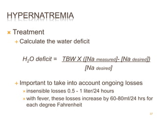 HYPERNATREMIA
 Treatment
 Calculate the water deficit
H2O deficit = TBW X ([Na measured]- [Na desired])
[Na desired]
 Important to take into account ongoing losses
 insensible losses 0.5 - 1 liter/24 hours
 with fever, these losses increase by 60-80ml/24 hrs for
each degree Fahrenheit
37
 