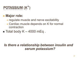 POTASSIUM (K+)
 Major role:
 regulate muscle and nerve excitability
 Cardiac muscle depends on K for normal
contraction
 Total body K – 4000 mEq .
Is there a relationship between insulin and
serum potassium?
39
 