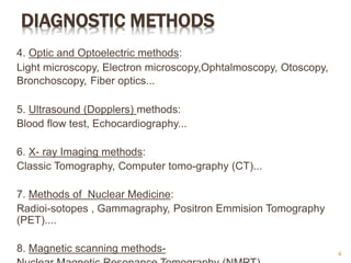 DIAGNOSTIC METHODS
4. Optic and Optoelectric methods:
Light microscopy, Electron microscopy,Ophtalmoscopy, Otoscopy,
Bronchoscopy, Fiber optics...
5. Ultrasound (Dopplers) methods:
Blood flow test, Echocardiography...
6. X- ray Imaging methods:
Classic Tomography, Computer tomo-graphy (CT)...
7. Methods of Nuclear Medicine:
Radioi-sotopes , Gammagraphy, Positron Emmision Tomography
(PET)....
8. Magnetic scanning methods- 4
 