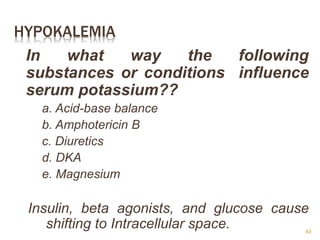 HYPOKALEMIA
In what way the following
substances or conditions influence
serum potassium??
a. Acid-base balance
b. Amphotericin B
c. Diuretics
d. DKA
e. Magnesium
Insulin, beta agonists, and glucose cause
shifting to Intracellular space. 40
 