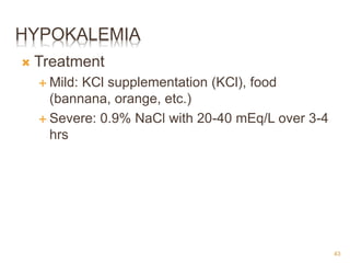 HYPOKALEMIA
 Treatment
 Mild: KCl supplementation (KCl), food
(bannana, orange, etc.)
 Severe: 0.9% NaCl with 20-40 mEq/L over 3-4
hrs
43
 