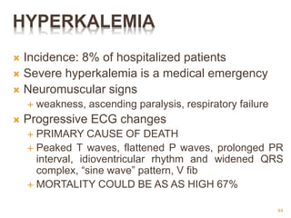 HYPERKALEMIA
 Incidence: 8% of hospitalized patients
 Severe hyperkalemia is a medical emergency
 Neuromuscular signs
 weakness, ascending paralysis, respiratory failure
 Progressive ECG changes
 PRIMARY CAUSE OF DEATH
 Peaked T waves, flattened P waves, prolonged PR
interval, idioventricular rhythm and widened QRS
complex, “sine wave” pattern, V fib
 MORTALITY COULD BE AS AS HIGH 67%
44
 