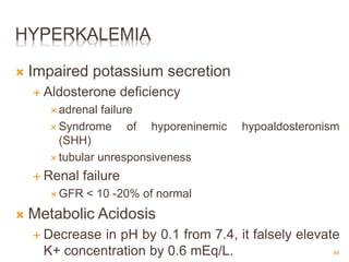 HYPERKALEMIA
 Impaired potassium secretion
 Aldosterone deficiency
 adrenal failure
 Syndrome of hyporeninemic hypoaldosteronism
(SHH)
 tubular unresponsiveness
 Renal failure
 GFR < 10 -20% of normal
 Metabolic Acidosis
 Decrease in pH by 0.1 from 7.4, it falsely elevate
K+ concentration by 0.6 mEq/L. 46
 