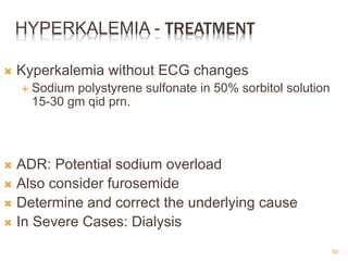 HYPERKALEMIA - TREATMENT
 Kyperkalemia without ECG changes
 Sodium polystyrene sulfonate in 50% sorbitol solution
15-30 gm qid prn.
 ADR: Potential sodium overload
 Also consider furosemide
 Determine and correct the underlying cause
 In Severe Cases: Dialysis
50
 