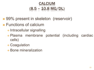 CALCIUM
(8.5 – 10.8 MG/DL)
 99% present in skeleton (reservoir)
 Functions of calcium
 Intracellular signalling
 Plasma membrane potential (including cardiac
cells)
 Coagulation
 Bone mineralization
51
 