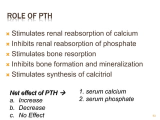 ROLE OF PTH
 Stimulates renal reabsorption of calcium
 Inhibits renal reabsorption of phosphate
 Stimulates bone resorption
 Inhibits bone formation and mineralization
 Stimulates synthesis of calcitriol
Net effect of PTH 
a. Increase
b. Decrease
c. No Effect
1. serum calcium
2. serum phosphate
53
 