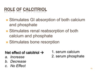 ROLE OF CALCITRIOL
 Stimulates GI absorption of both calcium
and phosphate
 Stimulates renal reabsorption of both
calcium and phosphate
 Stimulates bone resorption
Net effect of calcitriol 
a. Increase
b. Decrease
c. No Effect
1. serum calcium
2. serum phosphate
55
 