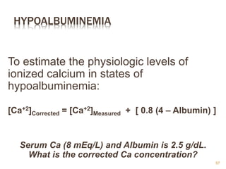 HYPOALBUMINEMIA
To estimate the physiologic levels of
ionized calcium in states of
hypoalbuminemia:
[Ca+2]Corrected = [Ca+2]Measured + [ 0.8 (4 – Albumin) ]
Serum Ca (8 mEq/L) and Albumin is 2.5 g/dL.
What is the corrected Ca concentration?
57
 