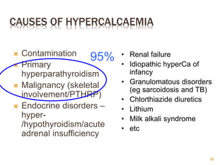 CAUSES OF HYPERCALCAEMIA
 Contamination
 Primary
hyperparathyroidism
 Malignancy (skeletal
involvement/PTHRP)
 Endocrine disorders –
hyper-
/hypothyroidism/acute
adrenal insufficiency
• Renal failure
• Idiopathic hyperCa of
infancy
• Granulomatous disorders
(eg sarcoidosis and TB)
• Chlorthiazide diuretics
• Lithium
• Milk alkali syndrome
• etc
95%
58
 