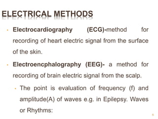 ELECTRICAL METHODS
• Electrocardiography (ECG)-method for
recording of heart electric signal from the surface
of the skin.
• Electroencphalography (EEG)- a method for
recording of brain electric signal from the scalp.
• The point is evaluation of frequency (f) and
amplitude(A) of waves e.g. in Epilepsy. Waves
or Rhythms:
6
 