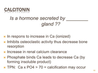 CALCITONIN
Is a hormone secreted by ________
gland ??
 In respons to increase in Ca (ionized)
 Inhibits osteoclastic activity thus decrease bone
resorption
 Increase in renal calcium clearance
 Phosphate binds Ca leads to decrease Ca (by
forming insoluble product)
 TPN: Ca x PO4 > 70 = calcification may occur
60
 