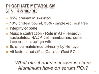 PHOSPHATE METABOLISM
(2.6 – 4.5 MG/DL)
 85% present in skeleton
 10% protein bound, 35% complexed, rest free
 Integrity of bone
 Muscle contraction - Role in ATP (energy),
nucleotides, NADP, cell membranes, gene
transcription, cell growth
 Balance maintained primarily by kidneys
 All factors that affect Ca also affect PO4
What effect does increase in Ca or
Aluminium have on serum PO4? 64
 