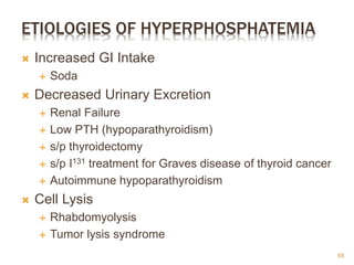 ETIOLOGIES OF HYPERPHOSPHATEMIA
 Increased GI Intake
 Soda
 Decreased Urinary Excretion
 Renal Failure
 Low PTH (hypoparathyroidism)
 s/p thyroidectomy
 s/p I131 treatment for Graves disease of thyroid cancer
 Autoimmune hypoparathyroidism
 Cell Lysis
 Rhabdomyolysis
 Tumor lysis syndrome
65
 