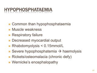 HYPOPHOSPHATAEMIA
 Common than hypophosphataemia
 Muscle weakness
 Respiratory failure
 Decreased myocardial output
 Rhabdomyolysis < 0.15mmol/L
 Severe hypophosphatemia  haemolysis
 Rickets/osteomalacia (chronic defy)
 Wernicke’s encephalopathy
67
 