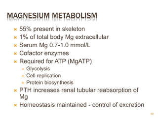 MAGNESIUM METABOLISM
 55% present in skeleton
 1% of total body Mg extracellular
 Serum Mg 0.7-1.0 mmol/L
 Cofactor enzymes
 Required for ATP (MgATP)
 Glycolysis
 Cell replication
 Protein biosynthesis
 PTH increases renal tubular reabsorption of
Mg
 Homeostasis maintained - control of excretion
68
 