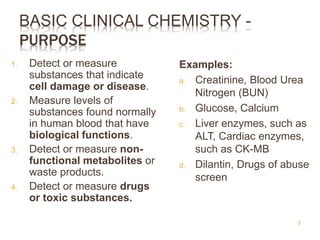 BASIC CLINICAL CHEMISTRY -
PURPOSE
1. Detect or measure
substances that indicate
cell damage or disease.
2. Measure levels of
substances found normally
in human blood that have
biological functions.
3. Detect or measure non-
functional metabolites or
waste products.
4. Detect or measure drugs
or toxic substances.
Examples:
a. Creatinine, Blood Urea
Nitrogen (BUN)
b. Glucose, Calcium
c. Liver enzymes, such as
ALT, Cardiac enzymes,
such as CK-MB
d. Dilantin, Drugs of abuse
screen
7
 