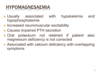 HYPOMAGNESAEMIA
 Usually associated with hypokalemia and
hypophosphatemia
 Increased neuromuscular excitability
 Causes impaired PTH secretion
 Oral potassium not retained if patient also
magnesium deficiency is not corrected
 Associated with calcium deficiency with overlapping
symptoms
70
 