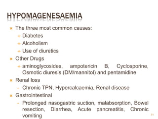 HYPOMAGENESAEMIA
 The three most common causes:
 Diabetes
 Alcoholism
 Use of diuretics
 Other Drugs
 aminoglycosides, ampotericin B, Cyclosporine,
Osmotic diuresis (DM/mannitol) and pentamidine
 Renal loss
• Chronic TPN, Hypercalcaemia, Renal disease
 Gastrointestinal
• Prolonged nasogastric suction, malabsorption, Bowel
resection, Diarrhea, Acute pancreatitis, Chronic
vomiting 71
 