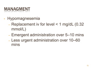 MANAGMENT
• Hypomagnesemia
– Replacement iv for level < 1 mg/dL (0.32
mmol/L)
– Emergent administration over 5–10 mins
– Less urgent administration over 10–60
mins
72
 