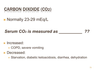 CARBON DIXOIDE (CO2)
 Normally 23-29 mEq/L
Serum CO2 is measured as __________ ??
 Increased:
 COPD, severe vomiting
 Decreased:
 Starvation, diabetic ketoacidosis, diarrhea, dehydration
73
 