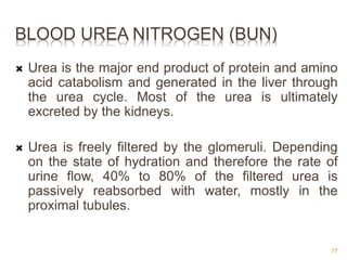 BLOOD UREA NITROGEN (BUN)
 Urea is the major end product of protein and amino
acid catabolism and generated in the liver through
the urea cycle. Most of the urea is ultimately
excreted by the kidneys.
 Urea is freely filtered by the glomeruli. Depending
on the state of hydration and therefore the rate of
urine flow, 40% to 80% of the filtered urea is
passively reabsorbed with water, mostly in the
proximal tubules.
77
 