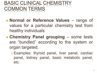 BASIC CLINICAL CHEMISTRY
COMMON TERMS
 Normal or Reference Values – range of
values for a particular chemistry test from
healthy individuals
 Chemistry Panel grouping – some tests
are “bundled” according to the system or
organ targeted.
 Examples: thyroid panel, liver panel, cardiac
panel, kidney panel, basic metabolic panel,
etc.
8
 