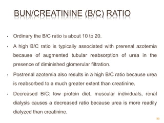 BUN/CREATININE (B/C) RATIO
• Ordinary the B/C ratio is about 10 to 20.
• A high B/C ratio is typically associated with prerenal azotemia
because of augmented tubular reabsorption of urea in the
presence of diminished glomerular filtration.
• Postrenal azotemia also results in a high B/C ratio because urea
is reabsorbed to a much greater extent than creatinine.
• Decreased B/C: low protein diet, muscular individuals, renal
dialysis causes a decreased ratio because urea is more readily
dialyzed than creatinine.
80
 
