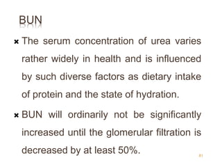 BUN
 The serum concentration of urea varies
rather widely in health and is influenced
by such diverse factors as dietary intake
of protein and the state of hydration.
 BUN will ordinarily not be significantly
increased until the glomerular filtration is
decreased by at least 50%. 81
 