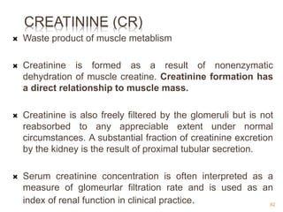 CREATININE (CR)
 Waste product of muscle metablism
 Creatinine is formed as a result of nonenzymatic
dehydration of muscle creatine. Creatinine formation has
a direct relationship to muscle mass.
 Creatinine is also freely filtered by the glomeruli but is not
reabsorbed to any appreciable extent under normal
circumstances. A substantial fraction of creatinine excretion
by the kidney is the result of proximal tubular secretion.
 Serum creatinine concentration is often interpreted as a
measure of glomeurlar filtration rate and is used as an
index of renal function in clinical practice. 82
 