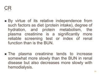 CR
 By virtue of its relative independence from
such factors as diet (protein intake), degree of
hydration, and protein metabolism, the
plasma creatinine is a significantly more
reliable screening test or index of renal
function than is the BUN.
 The plasma creatinine tends to increase
somewhat more slowly than the BUN in renal
disease but also decreases more slowly with
hemodialysis.
85
 
