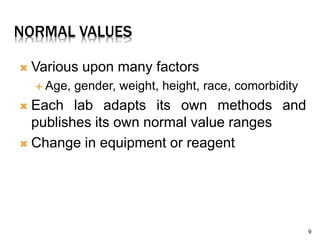 NORMAL VALUES
 Various upon many factors
 Age, gender, weight, height, race, comorbidity
 Each lab adapts its own methods and
publishes its own normal value ranges
 Change in equipment or reagent
9
 
