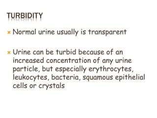 TURBIDITY
 Normal urine usually is transparent
 Urine can be turbid because of an
increased concentration of any urine
particle, but especially erythrocytes,
leukocytes, bacteria, squamous epithelial
cells or crystals
 